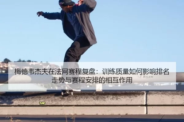 梅德韦杰夫在法网赛程复盘：训练质量如何影响排名走势与赛程安排的相互作用